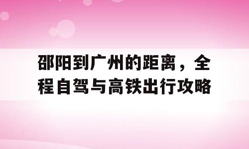邵阳到广州的距离，全程自驾与高铁出行攻略