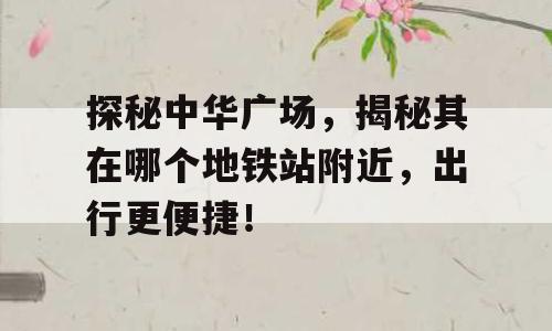 探秘中华广场，揭秘其在哪个地铁站附近，出行更便捷！