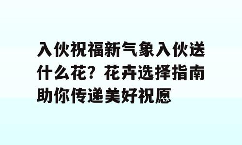 入伙祝福新气象入伙送什么花？花卉选择指南助你传递美好祝愿