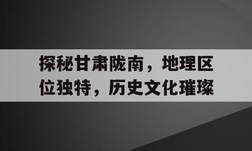 探秘甘肃陇南，地理区位独特，历史文化璀璨