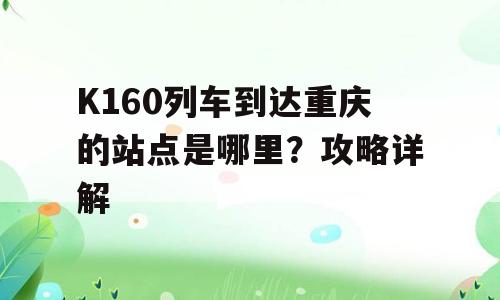 K160列车到达重庆的站点是哪里？攻略详解