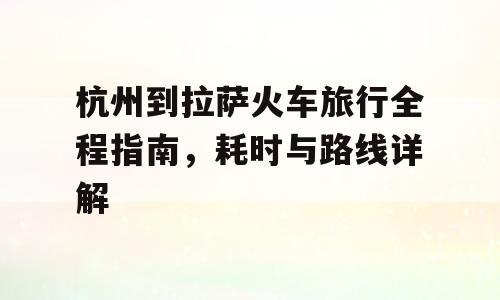 杭州到拉萨火车旅行全程指南，耗时与路线详解