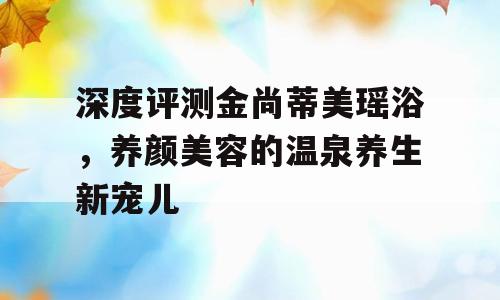 深度评测金尚蒂美瑶浴，养颜美容的温泉养生新宠儿