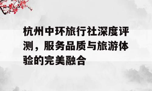 杭州中环旅行社深度评测，服务品质与旅游体验的完美融合