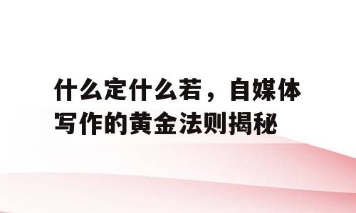什么定什么若，自媒体写作的黄金法则揭秘