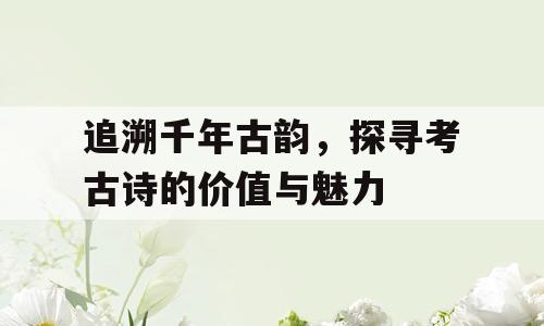 追溯千年古韵，探寻考古诗的价值与魅力