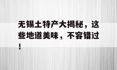 无锡土特产大揭秘，这些地道美味，不容错过！