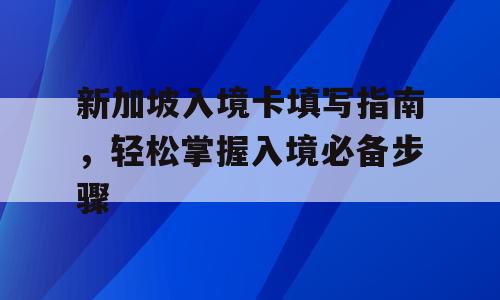 新加坡入境卡填写指南，轻松掌握入境必备步骤