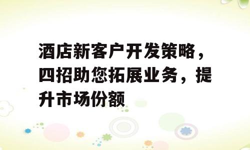 酒店新客户开发策略，四招助您拓展业务，提升市场份额