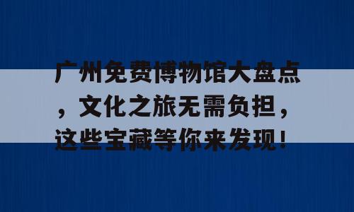 广州免费博物馆大盘点，文化之旅无需负担，这些宝藏等你来发现！
