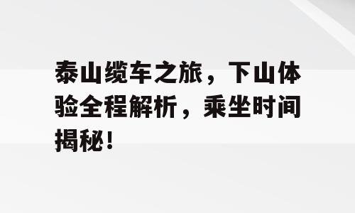 泰山缆车之旅，下山体验全程解析，乘坐时间揭秘！