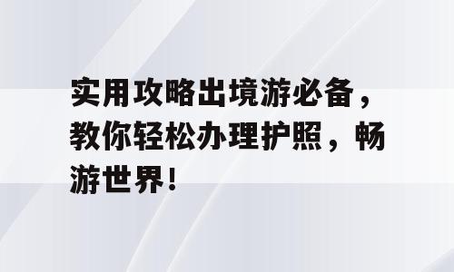 实用攻略出境游必备，教你轻松办理护照，畅游世界！