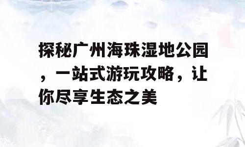 探秘广州海珠湿地公园，一站式游玩攻略，让你尽享生态之美