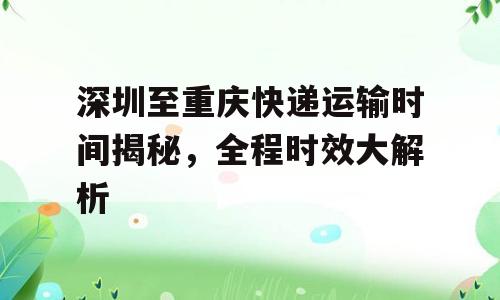 深圳至重庆快递运输时间揭秘，全程时效大解析
