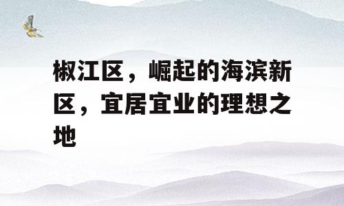 椒江区，崛起的海滨新区，宜居宜业的理想之地