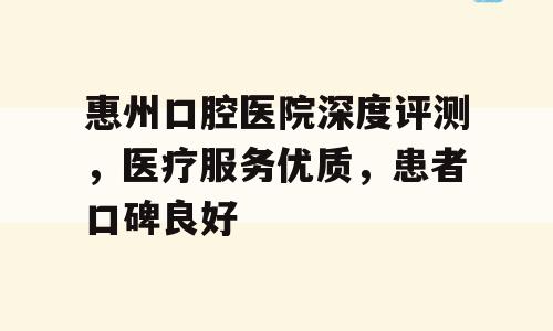 惠州口腔医院深度评测，医疗服务优质，患者口碑良好