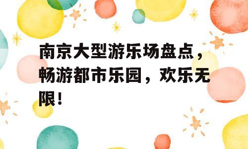 南京大型游乐场盘点，畅游都市乐园，欢乐无限！