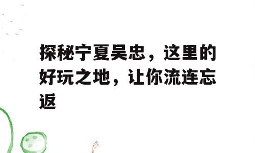 探秘宁夏吴忠，这里的好玩之地，让你流连忘返