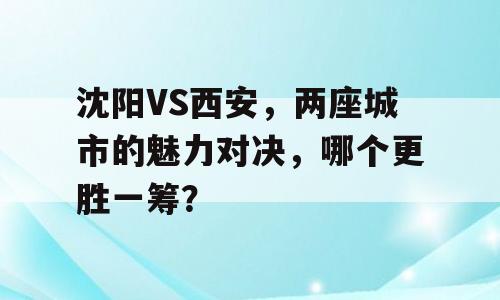 沈阳VS西安，两座城市的魅力对决，哪个更胜一筹？
