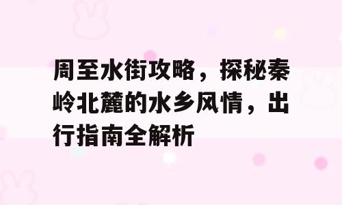 周至水街攻略，探秘秦岭北麓的水乡风情，出行指南全解析
