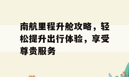 南航里程升舱攻略，轻松提升出行体验，享受尊贵服务