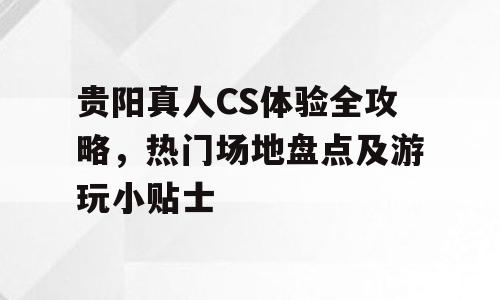 贵阳真人CS体验全攻略，热门场地盘点及游玩小贴士