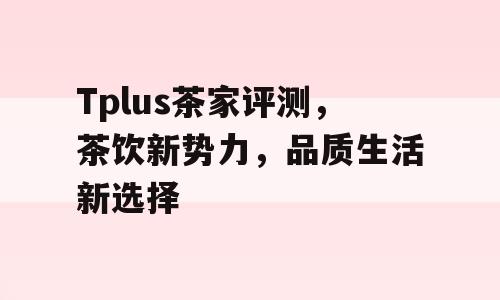 Tplus茶家评测，茶饮新势力，品质生活新选择