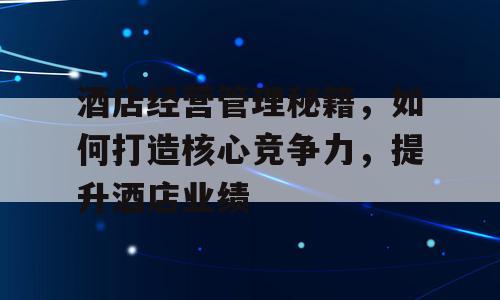 酒店经营管理秘籍，如何打造核心竞争力，提升酒店业绩