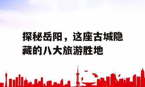 探秘岳阳，这座古城隐藏的八大旅游胜地