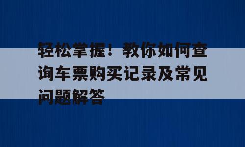 轻松掌握！教你如何查询车票购买记录及常见问题解答