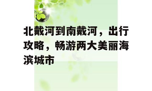 北戴河到南戴河，出行攻略，畅游两大美丽海滨城市