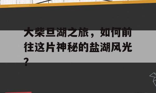 大柴旦湖之旅，如何前往这片神秘的盐湖风光？
