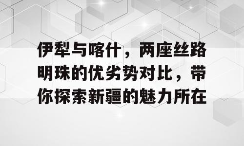 伊犁与喀什，两座丝路明珠的优劣势对比，带你探索新疆的魅力所在