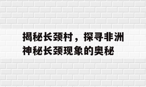 揭秘长颈村，探寻非洲神秘长颈现象的奥秘