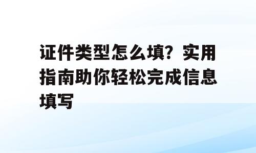 证件类型怎么填？实用指南助你轻松完成信息填写