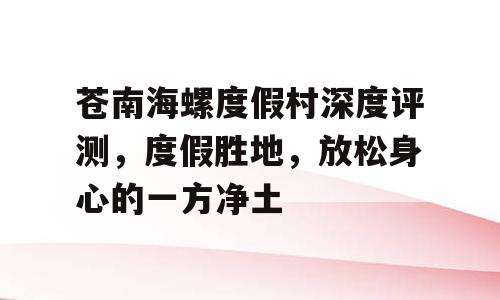 苍南海螺度假村深度评测，度假胜地，放松身心的一方净土