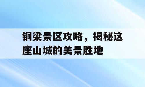 铜梁景区攻略，揭秘这座山城的美景胜地