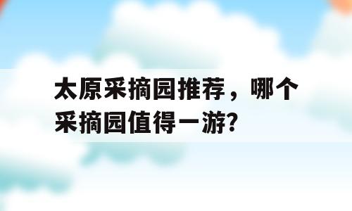 太原采摘园推荐，哪个采摘园值得一游？