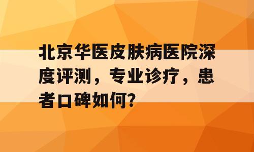 北京华医皮肤病医院深度评测，专业诊疗，患者口碑如何？
