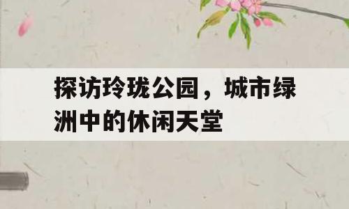 探访玲珑公园，城市绿洲中的休闲天堂