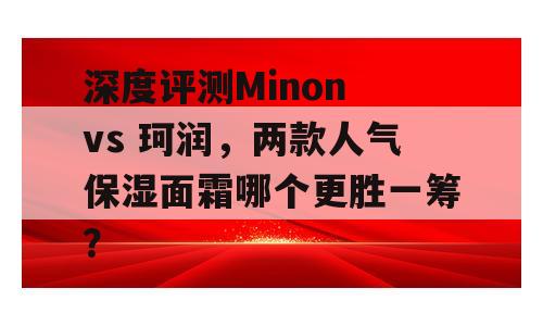 深度评测Minon vs 珂润，两款人气保湿面霜哪个更胜一筹？