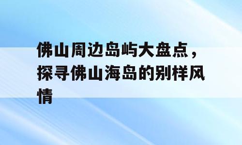 佛山周边岛屿大盘点，探寻佛山海岛的别样风情