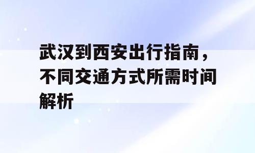 武汉到西安出行指南，不同交通方式所需时间解析