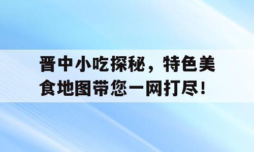 晋中小吃探秘，特色美食地图带您一网打尽！