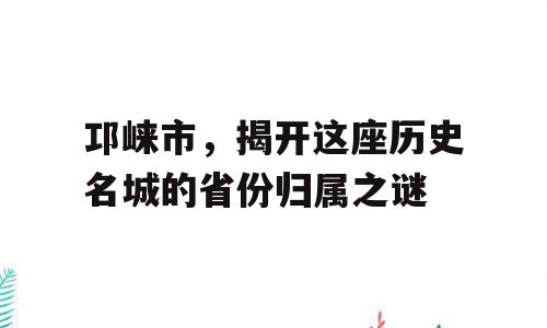 邛崃市，揭开这座历史名城的省份归属之谜