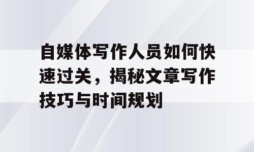 自媒体写作人员如何快速过关，揭秘文章写作技巧与时间规划