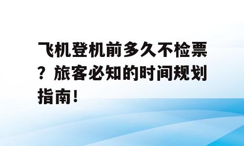 飞机登机前多久不检票？旅客必知的时间规划指南！