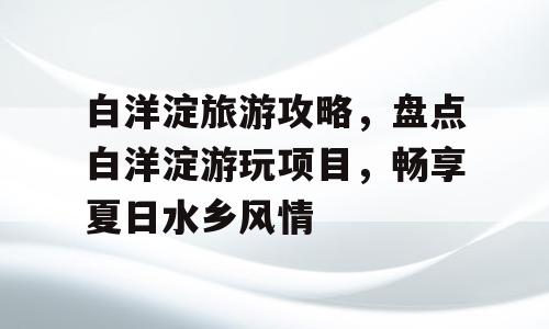白洋淀旅游攻略，盘点白洋淀游玩项目，畅享夏日水乡风情