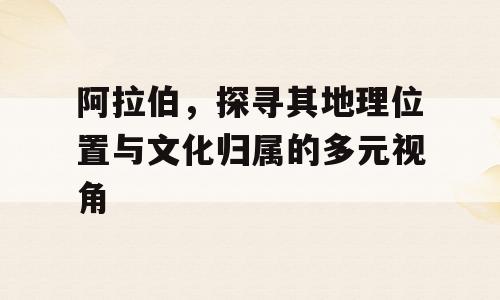 阿拉伯，探寻其地理位置与文化归属的多元视角