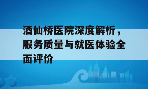 酒仙桥医院深度解析，服务质量与就医体验全面评价